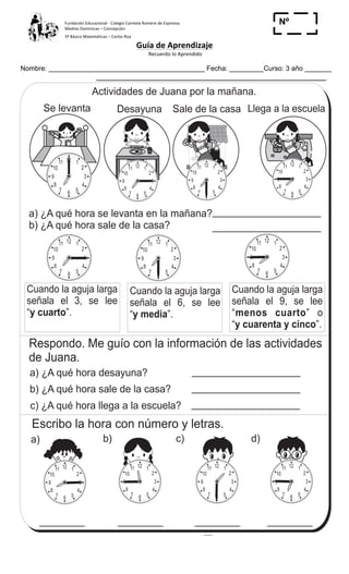Fundación	
  Educacional	
  -­‐	
  Colegio	
  Carmela	
  Romero	
  de	
  Espinosa	
  
Madres	
  Dominicas	
  –	
  Concepción	
  	
  	
  	
  
3º	
  Básico	
  Matemáticas	
  –	
  Carlos	
  Roa	
  
Guía	
  de	
  Aprendizaje	
  
	
  Recuerdo	
  lo	
  Aprendido	
  	
  
	
  
Nombre: _________________________________________ Fecha: _________Curso: 3 año _______
Nº
_____
T 12-1
Actividades de Juana por la mañana.
a) ¿A qué hora se levanta en la mañana?
b) ¿A qué hora sale de la casa?
Cuando la aguja larga
señala el 9, se lee
“ ” o
“ ”.
menos cuarto
y cuarenta y cinco
Cuando la aguja larga
señala el 6, se lee
“ ”.y media
Cuando la aguja larga
señala el 3, se lee
“ ”.y cuarto
Respondo. Me guío con la información de las actividades
de Juana.
a) ¿A qué hora desayuna?
c) ¿A qué hora llega a la escuela?
b) ¿A qué hora sale de la casa?
12 1
2
3
4
567
8
9
10
11
Se levanta
ESCUELA
Desayuna Sale de la casa Llega a la escuela
12 1
2
3
4
567
8
9
10
11
12 1
2
3
4
567
8
9
10
11
12 1
2
3
4
567
8
9
10
11
12 1
2
3
4
567
8
9
10
11 12 1
2
3
4
567
8
9
10
11
12 1
2
3
4
567
8
9
10
11
Escribo la hora con número y letras.
a) b) c) d)
12 1
2
3
4
567
8
9
10
11
12 1
2
3
4
567
8
9
10
11 12 1
2
3
4
567
8
9
10
11 12 1
2
3
4
567
8
9
10
11
Hora y cuarto
137
6
/
Refuerzo. Escribo un número en el .
a) 7 7 + 8 = 80 b) + 7 = 60 c) 6 + 8 = 53
 