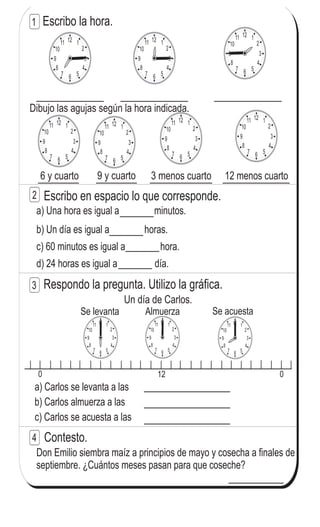 Escribo la hora.
Dibujo las agujas según la hora indicada.
12 menos cuarto3 menos cuarto9 y cuarto6 y cuarto
Escribo en espacio lo que corresponde.
a) Una hora es igual a minutos.
b) Un día es igual a horas.
c) 60 minutos es igual a hora.
d) 24 horas es igual a día.
Respondo la pregunta. Utilizo la gráfica.
0 12 0
Se levanta Almuerza Se acuesta
Un día de Carlos.
a) Carlos se levanta a las
b) Carlos almuerza a las
c) Carlos se acuesta a las
Contesto.
Don Emilio siembra maíz a principios de mayo y cosecha a finales de
septiembre. ¿Cuántos meses pasan para que coseche?
1
2
3
4
12 1
2
3
4
567
8
9
10
11
12 1
2
3
4
567
8
9
10
1112 1
2
3
4
567
8
9
10
11
12 1
2
3
4
567
8
9
10
11 12 1
2
3
4
567
8
9
10
11
12 1
2
3
4
567
8
9
10
11
12 1
2
3
4
567
8
9
10
11
12 1
2
3
4
567
8
9
10
1112 1
2
3
4
567
8
9
10
11 12 1
2
3
4
567
8
9
10
11
141
7
1
Refuerzo. Escribo un número en el .
a) 7 0 - 3 = 57 b) 3 - 7 = 23 c) 2 - 1 = 2
 