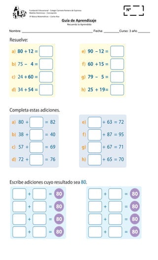 Fundación	
  Educacional	
  -­‐	
  Colegio	
  Carmela	
  Romero	
  de	
  Espinosa	
  
Madres	
  Dominicas	
  –	
  Concepción	
  	
  	
  	
  
3º	
  Básico	
  Matemáticas	
  –	
  Carlos	
  Roa	
  
Guía	
  de	
  Aprendizaje	
  
	
  Recuerdo	
  lo	
  Aprendido	
  	
  
	
  
Nombre: _________________________________________ Fecha: _________Curso: 3 año _______
Nº
_____
11
Cuaderno 2
2 Resuelve:
3 Completa estas adiciones.
4 Escribe adiciones cuyo resultado sea 80.
a) 80 +12 = e) 90 –12 =
b) 75 – 4 = f) 60 +15 =
c) 24 + 60 = g) 79 – 5 =
d) 34 + 54 = h) 25 + 19=
a) 80 + = 82 e) + 63 = 72
b) 38 + = 40 f) + 87 = 95
c) 57 + = 69 g) + 67 = 71
d) 72 + = 76 h) + 65 = 70
+ = 80
+ = 80
+ = 80
+ = 80
+ = 80
+ = 80
+ = 80
+ = 80
 
