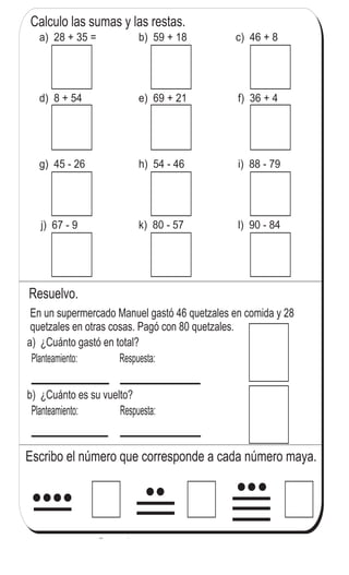 Calculo las sumas y las restas.
Resuelvo.
En un supermercado Manuel gastó 46 quetzales en comida y 28
quetzales en otras cosas. Pagó con 80 quetzales.
a) 28 + 35 = b) 59 + 18 c) 46 + 8
d) 8 + 54 e) 69 + 21 f) 36 + 4
g) 45 - 26 h) 54 - 46 i) 88 - 79
j) 67 - 9 k) 80 - 57 l) 90 - 84
Planteamiento:
a) ¿Cuánto gastó en total?
b) ¿Cuánto es su vuelto?
Respuesta:
Planteamiento: Respuesta:
Escribo el número que corresponde a cada número maya.
157
7
755
Respondo.
Juana es menos alta que María, pero más
alta que Josefa. ¿Quién es más alta?
 