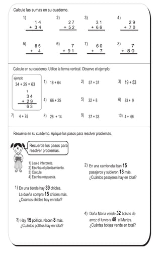 77
Sumas (2)
Calcule las sumas en su cuaderno.
1 4
+ 3 4
2 7
+ 5 2
3 1
+ 6 6
2 9
+ 7 0
8 5
+ 4
7
+ 9 1
6 0
+ 7
7
+ 8 0
Calcule en su cuaderno. Utilice la forma vertical. Observe el ejemplo.
18 + 64 57 + 37
83 + 932 + 8
4 + 78
19 + 53
37 + 33
66 + 25
4 + 6626 + 14
Resuelva en su cuaderno. Aplique los pasos para resolver problemas.
En una camioneta iban
pasajeros y subieron más.
¿Cuántos pasajeros hay en total?
15
18
Hay pollitos. Nacen más.
¿Cuántos pollitos hay en total?
15 8
Doña María vende bolsas de
arroz el lunes y el Martes.
¿Cuántas bolsas vende en total?
32
48
2) 3) 4)1)
5) 6) 7) 8)
3 4
+ 2 9
6 3
1
ejemplo
34 + 29 = 63
1) 2) 3)
4) 5) 6)
7) 8) 9) 10)
En una tienda hay chicles.
La dueña compra chicles más.
¿Cuántos chicles hay en total?
39
15
1)
1) Lea e interprete.
2) Escriba el planteamiento.
3) Calcule.
4) Escriba respuesta.
2)
3)
4)
Calcule.
1) 8+47 2) 69+29 3) 34+59
Recuerde los pasos para
resolver problemas.
 