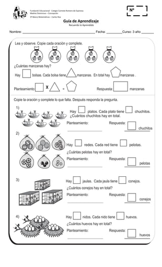 Fundación	
  Educacional	
  -­‐	
  Colegio	
  Carmela	
  Romero	
  de	
  Espinosa	
  
Madres	
  Dominicas	
  –	
  Concepción	
  	
  	
  	
  
3º	
  Básico	
  Matemáticas	
  –	
  Carlos	
  Roa	
  
Guía	
  de	
  Aprendizaje	
  
	
  Recuerdo	
  lo	
  Aprendido	
  	
  
	
  
Nombre: _________________________________________ Fecha: _________Curso: 3 año _______
Nº
_____
10 0
T 1-8 Multiplicación (1)
Lea y observe. Copie cada oración y complete.
¿Cuántas manzanas hay?
Hay bolsas. Cada bolsa tiene manzanas. En total hay manzanas .
Planteamiento: = Respuesta: manzanas
Planteamiento:
chuchitos
Respuesta:
¿Cuántas pelotas hay en total?
Planteamiento:
pelotas
Respuesta:
Hay jaulas. Cada jaula tiene conejos.
¿Cuántos conejos hay en total?
Planteamiento:
conejos
Respuesta:
Hay nidos. Cada nido tiene huevos.
¿Cuántos huevos hay en total?
Planteamiento:
huevos
Respuesta:
Copie la oración y complete lo que falta. Después responda la pregunta.
Hay platos. Cada plato tiene chuchitos.
¿Cuántos chuchitos hay en total.
1)
2)
3)
4)
Resuelva.
1. Hay 5 bolsas. Cada bolsa tiene 6 galletas. ¿Cuántas galletas hay en total?
Hay redes. Cada red tiene pelotas.
 