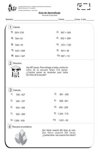 Fundación	
  Educacional	
  -­‐	
  Colegio	
  Carmela	
  Romero	
  de	
  Espinosa	
  
Madres	
  Dominicas	
  –	
  Concepción	
  	
  	
  	
  
3º	
  Básico	
  Matemáticas	
  –	
  Carlos	
  Roa	
  
Guía	
  de	
  Aprendizaje	
  
	
  Recuerdo	
  lo	
  Aprendido	
  	
  
	
  
Nombre: _________________________________________ Fecha: _________Curso: 3 año _______
Nº
_____
38
1
(
ContestoT 3
Calcule.1
Hay 687 panes. Para entregar a todas y todos los
niños de la escuela faltan 314 panes.
¿Cuántos panes se necesitan para todos
los niños de la escuela?
Resuelva.2
Don Héctor cosechó 862 libras de maíz.
Don Henry cosechó 594 libras.
¿Cuántas libras más cosechó Don Héctor?
Resuelva el problema.4
1) 243+ 516 2) 607 + 345
3) 754+ 81 4) 652 + 289
5) 746+ 79 6) 374 + 128
7) 435 + 269 8) 851+ 49
9) 654 + 347 10) 997 + 15
Calcule.3
1) 769 - 427 2) 861 - 359
3) 349 - 157 4) 908 - 841
5) 624 - 495 6) 405 - 209
7) 503 - 495 8) 1,324 - 715
9) 1,006 - 439 10) 1,001 - 93
 