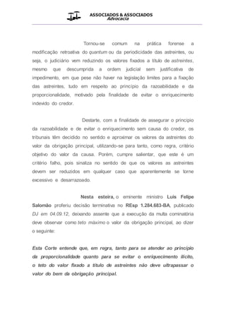 ASSOCIADOS & ASSOCIADOS
Advocacia
__________________________________________________
Tornou-se comum na prática forense a
modificação retroativa do quantum ou da periodicidade das astreintes, ou
seja, o judiciário vem reduzindo os valores fixados a título de astreintes,
mesmo que descumprida a ordem judicial sem justificativa de
impedimento, em que pese não haver na legislação limites para a fixação
das astreintes, tudo em respeito ao princípio da razoabilidade e da
proporcionalidade, motivado pela finalidade de evitar o enriquecimento
indevido do credor.
Destarte, com a finalidade de assegurar o principio
da razoabilidade e de evitar o enriquecimento sem causa do credor, os
tribunais têm decidido no sentido e aproximar os valores da astreintes do
valor da obrigação principal, utilizando-se para tanto, como regra, critério
objetivo do valor da causa. Porém, cumpre salientar, que este é um
critério falho, pois sinaliza no sentido de que os valores as astreintes
devem ser reduzidos em qualquer caso que aparentemente se torne
excessivo e desarrazoado.
Nesta esteira, o eminente ministro Luis Felipe
Salomão proferiu decisão terminativa no REsp 1.284.683-BA, publicado
DJ em 04.09.12, deixando assente que a execução da multa cominatória
deve observar como teto máximo o valor da obrigação principal, ao dizer
o seguinte:
Esta Corte entende que, em regra, tanto para se atender ao princípio
da proporcionalidade quanto para se evitar o enriquecimento ilícito,
o teto do valor fixado a título de astreintes não deve ultrapassar o
valor do bem da obrigação principal.
 