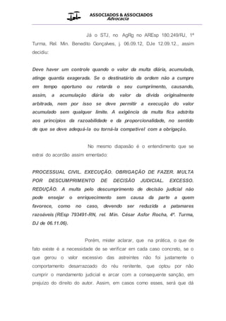 ASSOCIADOS & ASSOCIADOS
Advocacia
__________________________________________________
Já o STJ, no AgRg no AREsp 180.249/RJ, 1ª
Turma, Rel. Min. Benedito Gonçalves, j. 06.09.12, DJe 12.09.12., assim
decidiu:
Deve haver um controle quando o valor da multa diária, acumulada,
atinge quantia exagerada. Se o destinatário da ordem não a cumpre
em tempo oportuno ou retarda o seu cumprimento, causando,
assim, a acumulação diária do valor da dívida originalmente
arbitrada, nem por isso se deve permitir a execução do valor
acumulado sem qualquer limite. A exigência da multa fica adstrita
aos princípios da razoabilidade e da proporcionalidade, no sentido
de que se deve adequá-la ou torná-la compatível com a obrigação.
No mesmo diapasão é o entendimento que se
extrai do acordão assim ementado:
PROCESSUAL CIVIL. EXECUÇÃO. OBRIGAÇÃO DE FAZER. MULTA
POR DESCUMPRIMENTO DE DECISÃO JUDICIAL. EXCESSO.
REDUÇÃO. A multa pelo descumprimento de decisão judicial não
pode ensejar o enriquecimento sem causa da parte a quem
favorece, como no caso, devendo ser reduzida a patamares
razoáveis (REsp 793491-RN, rel. Min. César Asfor Rocha, 4ª. Turma,
DJ de 06.11.06).
Porém, mister aclarar, que na prática, o que de
fato existe é a necessidade de se verificar em cada caso concreto, se o
que gerou o valor excessivo das astreintes não foi justamente o
comportamento desarrazoado do réu renitente, que optou por não
cumprir o mandamento judicial e arcar com a consequente sanção, em
prejuízo do direito do autor. Assim, em casos como esses, será que dá
 