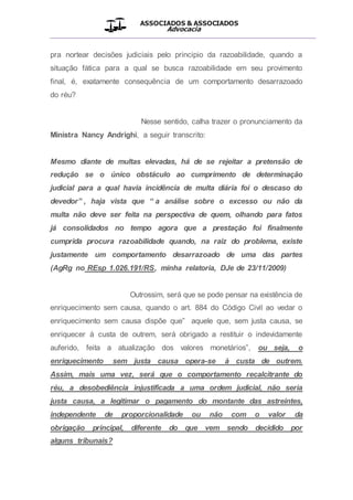 ASSOCIADOS & ASSOCIADOS
Advocacia
__________________________________________________
pra nortear decisões judiciais pelo principio da razoabilidade, quando a
situação fática para a qual se busca razoabilidade em seu provimento
final, é, exatamente consequência de um comportamento desarrazoado
do réu?
Nesse sentido, calha trazer o pronunciamento da
Ministra Nancy Andrighi, a seguir transcrito:
Mesmo diante de multas elevadas, há de se rejeitar a pretensão de
redução se o único obstáculo ao cumprimento de determinação
judicial para a qual havia incidência de multa diária foi o descaso do
devedor” , haja vista que “ a análise sobre o excesso ou não da
multa não deve ser feita na perspectiva de quem, olhando para fatos
já consolidados no tempo agora que a prestação foi finalmente
cumprida procura razoabilidade quando, na raiz do problema, existe
justamente um comportamento desarrazoado de uma das partes
(AgRg no REsp 1.026.191/RS, minha relatoria, DJe de 23/11/2009)
Outrossim, será que se pode pensar na existência de
enriquecimento sem causa, quando o art. 884 do Código Civil ao vedar o
enriquecimento sem causa dispõe que” aquele que, sem justa causa, se
enriquecer à custa de outrem, será obrigado a restituir o indevidamente
auferido, feita a atualização dos valores monetários”, ou seja, o
enriquecimento sem justa causa opera-se à custa de outrem.
Assim, mais uma vez, será que o comportamento recalcitrante do
réu, a desobediência injustificada a uma ordem judicial, não seria
justa causa, a legitimar o pagamento do montante das astreintes,
independente de proporcionalidade ou não com o valor da
obrigação principal, diferente do que vem sendo decidido por
alguns tribunais?
 