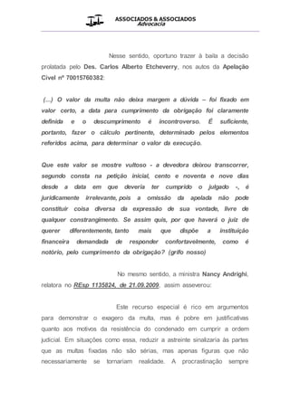 ASSOCIADOS & ASSOCIADOS
Advocacia
__________________________________________________
Nesse sentido, oportuno trazer à baila a decisão
prolatada pelo Des. Carlos Alberto Etcheverry, nos autos da Apelação
Cível nº 70015760382:
(...) O valor da multa não deixa margem a dúvida – foi fixado em
valor certo, a data para cumprimento da obrigação foi claramente
definida e o descumprimento é incontroverso. É suficiente,
portanto, fazer o cálculo pertinente, determinado pelos elementos
referidos acima, para determinar o valor da execução.
Que este valor se mostre vultoso - a devedora deixou transcorrer,
segundo consta na petição inicial, cento e noventa e nove dias
desde a data em que deveria ter cumprido o julgado -, é
juridicamente irrelevante, pois a omissão da apelada não pode
constituir coisa diversa da expressão de sua vontade, livre de
qualquer constrangimento. Se assim quis, por que haverá o juiz de
querer diferentemente, tanto mais que dispõe a instituição
financeira demandada de responder confortavelmente, como é
notório, pelo cumprimento da obrigação? (grifo nosso)
No mesmo sentido, a ministra Nancy Andrighi,
relatora no REsp 1135824, de 21.09.2009, assim asseverou:
Este recurso especial é rico em argumentos
para demonstrar o exagero da multa, mas é pobre em justificativas
quanto aos motivos da resistência do condenado em cumprir a ordem
judicial. Em situações como essa, reduzir a astreinte sinalizaria às partes
que as multas fixadas não são sérias, mas apenas figuras que não
necessariamente se tornariam realidade. A procrastinação sempre
 