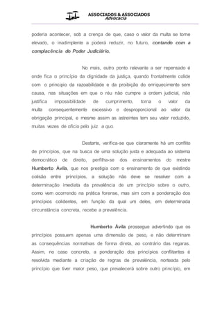 ASSOCIADOS & ASSOCIADOS
Advocacia
__________________________________________________
poderia acontecer, sob a crença de que, caso o valor da multa se torne
elevado, o inadimplente a poderá reduzir, no futuro, contando com a
complacência do Poder Judiciário.
No mais, outro ponto relevante a ser repensado é
onde fica o princípio da dignidade da justiça, quando frontalmente colide
com o principio da razoabilidade e da proibição do enriquecimento sem
causa, nas situações em que o réu não cumpre a ordem judicial, não
justifica impossibilidade de cumprimento, torna o valor da
multa consequentemente excessivo e desproporcional ao valor da
obrigação principal, e mesmo assim as astreintes tem seu valor reduzido,
muitas vezes de oficio pelo juiz a quo.
Destarte, verifica-se que claramente há um conflito
de princípios, que na busca de uma solução justa e adequada ao sistema
democrático de direito, perfilha-se dos ensinamentos do mestre
Humberto Ávila, que nos prestigia com o ensinamento de que existindo
colisão entre princípios, a solução não deve se resolver com a
determinação imediata da prevalência de um princípio sobre o outro,
como vem ocorrendo na prática forense, mas sim com a ponderação dos
princípios colidentes, em função da qual um deles, em determinada
circunstância concreta, recebe a prevalência.
Humberto Ávila prossegue advertindo que os
princípios possuem apenas uma dimensão de peso, e não determinam
as consequências normativas de forma direta, ao contrário das regaras.
Assim, no caso concreto, a ponderação dos princípios conflitantes é
resolvida mediante a criação de regras de prevalência, norteada pelo
princípio que tiver maior peso, que prevalecerá sobre outro princípio, em
 