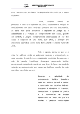 ASSOCIADOS & ASSOCIADOS
Advocacia
__________________________________________________
cada caso concreto, em função de determinadas circunstâncias, a serem
sopesadas.
Assim, havendo conflito de
princípios, in causa o da dignidade da justiça, razoabilidade e vedação ao
enriquecimento sem causa dever-se-á ponderar em cada circunstância,
se seria mais justo prevalecer a dignidade da justiça, ou a
razoabilidade e a vedação ao enriquecimento sem causa, quando
em verdade, o próprio comportamento desarrazoado do réu deu
causa a exigência de uma multa, cujo efeito, a principio era
meramente coercitivo, como muito bem salienta o mestre Humberto
Ávila.
Ante o exposto, conclui-se que se a
multa foi arbitrada dentro de patamares razoáveis e proporcionais ao
caso concreto, de acordo com a capacidade econômica da recorrida, e
esta de maneira injustificada descumpre mandamento judicial,
permanecendo recalcitrante quanto ao seu dever de fazer, não existindo
vedação ao enriquecimento sem causa que justifique redução da multa
coercitiva, com efeitos ex tunc.
Deveras, a prioridade do
ordenamento jurídico brasileiro
deve ser, sempre, garantir e manter
a autoridade das decisões judiciais,
preservar a efetividade do processo,
assegurando à dignidade da justiça
e a manutenção do Estado
Democrático de Direito, vez que é o
Estado o principal constrangido
 