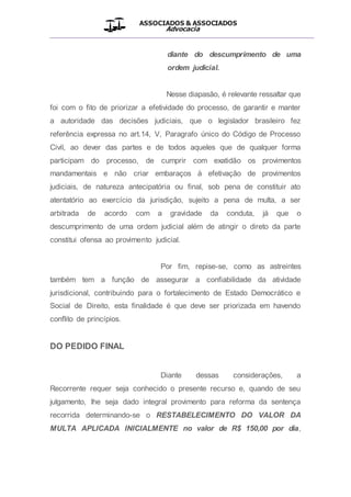 ASSOCIADOS & ASSOCIADOS
Advocacia
__________________________________________________
diante do descumprimento de uma
ordem judicial.
Nesse diapasão, é relevante ressaltar que
foi com o fito de priorizar a efetividade do processo, de garantir e manter
a autoridade das decisões judiciais, que o legislador brasileiro fez
referência expressa no art.14, V, Paragrafo único do Código de Processo
Civil, ao dever das partes e de todos aqueles que de qualquer forma
participam do processo, de cumprir com exatidão os provimentos
mandamentais e não criar embaraços à efetivação de provimentos
judiciais, de natureza antecipatória ou final, sob pena de constituir ato
atentatório ao exercício da jurisdição, sujeito a pena de multa, a ser
arbitrada de acordo com a gravidade da conduta, já que o
descumprimento de uma ordem judicial além de atingir o direto da parte
constitui ofensa ao provimento judicial.
Por fim, repise-se, como as astreintes
também tem a função de assegurar a confiabilidade da atividade
jurisdicional, contribuindo para o fortalecimento de Estado Democrático e
Social de Direito, esta finalidade é que deve ser priorizada em havendo
conflito de princípios.
DO PEDIDO FINAL
Diante dessas considerações, a
Recorrente requer seja conhecido o presente recurso e, quando de seu
julgamento, lhe seja dado integral provimento para reforma da sentença
recorrida determinando-se o RESTABELECIMENTO DO VALOR DA
MULTA APLICADA INICIALMENTE no valor de R$ 150,00 por dia,
 