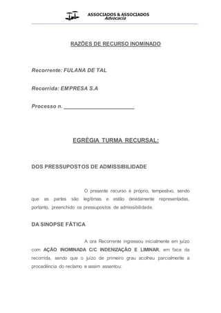 ASSOCIADOS & ASSOCIADOS
Advocacia
__________________________________________________
RAZÕES DE RECURSO INOMINADO
Recorrente: FULANA DE TAL
Recorrida: EMPRESA S.A
Processo n. _______________________
EGRÉGIA TURMA RECURSAL:
DOS PRESSUPOSTOS DE ADMISSIBILIDADE
O presente recurso é próprio, tempestivo, sendo
que as partes são legítimas e estão devidamente representadas,
portanto, preenchido os pressupostos de admissibilidade.
DA SINOPSE FÁTICA
A ora Recorrente ingressou inicialmente em juízo
com AÇÃO INOMINADA C/C INDENIZAÇÃO E LIMINAR, em face da
recorrida, sendo que o juízo de primeiro grau acolheu parcialmente a
procedência do reclamo e assim assentou:
 