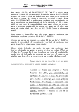 ASSOCIADOS & ASSOCIADOS
Advocacia
__________________________________________________
Isto posto, JULGO: a) PROCEDENTE EM PARTE o pedido para
condenar a parte ré ao pagamento da quantia líquida de R$ 4.000,00
(quatro mil reais) a título de indenização por dano moral, acrescida
de juros a contar da citação e correção monetária a partir desta
data; b) PROCEDENTE o pedido para condenar a ré na obrigação de
fazer consistente na transferência da linha telefônica n° 00 – 0000-
0000 ou, em caso de impossibilidade, com outro código de acesso,
para o endereço residencial da autora, no prazo de 15 dias, sob
pena de multa diária que fixo em R$ 150,00 (cento e cinquenta
reais).
Sem custas e honorários, por não estar presente nenhuma das
hipóteses previstas no artigo 55, da Lei n°. 9.099/95.
Cientes as partes do disposto no artigo 52, IV, da Lei n° 9.099/95,
quanto à necessidade de cumprimento voluntária da sentença, sob
pena de penhora, dispensada nova citação.
Ficam, ainda, intimadas as partes de que, nas sentenças que
fixarem obrigação de pagar, o prazo previsto no artigo 475-J, do
Código de Processo Civil, para incidência da multa ali estabelecida,
contar-se-á da intimação da sentença ou, em caso de recurso, da
decisão que determinar o cumprimento do acórdão. (Grifos nosso)
Houve recurso da ora recorrida e em que pese
suas pretensões, o recurso foi julgado e assim sumulado:
Acordam os Juízes que integram a Turma
Recursal dos JECs, por unanimidade, em
conhecer do recurso e negar-lhe provimento
para manter a sentença por seus próprios
fundamentos. Condenado o recorrente nas
custas e honorários de 20% do valor da
condenação, valendo esta súmula como
acórdão, conforme o disposto no art. 46 da
Lei 9099/95. (Grifos nosso)
 