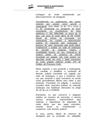 ASSOCIADOS & ASSOCIADOS
Advocacia
__________________________________________________
contagem da multa estabelecida por
descumprimento da obrigação.
Considerando as explanações das partes
entendo que assiste razão parcial à
embargante. Com efeito, às fls. 79 e verso a
ré foi condenada na obrigação de fazer
consistente na transferência da linha
telefônica nº (00) 0000-0000, no prazo de 15
dias, sob pena de multa diária de R$ 150,00.
Diante da inércia da executada, ora
embargante, em cumprir a determinação
judicial, foi requerida pela embargada a
penhora do valor alcançado pela multa diária.
Inadmissível a análise em sede de embargos
do devedor da alegação relativa à
inviabilidade técnica, eis que, tratando-se de
matéria objeto da sentença de mérito
transitada em julgado, não mais poderá ser
discutida, tendo em vista o efeito preclusivo
da coisa julgada material (artigo 474 do
Código de Processo Civil).
Neste aspecto, o que pretende a embargante,
na verdade, é modificar o conteúdo de
decisão judicial transitada em julgado por
meio de embargos, o que é incabível, uma
vez que somente a ação rescisória se revela
como procedimento idôneo para obter o que
pretende. Transitada em julgado, a sentença
constitui título executivo judicial, só cabendo
embargos nas hipóteses elencadas no artigo
52, IX, da Lei nº 9.099/95.
Entretanto, no que concerne à alegação
relativa ao excesso de execução, a mesma
merece prosperar. Imprescindível aqui
salientar a importância da imposição da
multa diária, que tem papel coercitivo,
visando forçar os ´recalcitrantes´ a
cumprirem uma decisão judicial.
In casu, porém, diante da natureza da
obrigação que se pretendia ver adimplida,
 