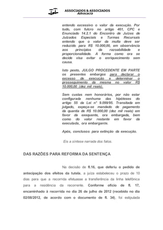 ASSOCIADOS & ASSOCIADOS
Advocacia
__________________________________________________
entendo excessivo o valor da execução. Por
tudo, com fulcro no artigo 461, CPC e
Enunciado 14.2.1 do Encontro de Juízes de
Juizados Especiais e Turmas Recursais
entendo que o valor da multa deve ser
reduzido para R$ 10.000,00, em observância
aos princípios da razoabilidade e
proporcionalidade. A forma como ora se
decide visa evitar o enriquecimento sem
causa.
Isto posto, JULGO PROCEDENTE EM PARTE
os presentes embargos para declarar o
excesso de execução e determinar o
prosseguimento da mesma no valor R$
10.000,00 (dez mil reais).
Sem custas nem honorários, por não estar
configurada nenhuma das hipóteses do
artigo 55 da Lei n° 9.099/95. Transitada em
julgado, expeça-se mandado de pagamento
da quantia de R$ 10.000,00 (dez mil reais) em
favor da exequente, ora embargada, bem
como do valor restante em favor da
executada, ora embargante.
Após, conclusos para extinção da execução.
Eis a síntese narrada dos fatos.
DAS RAZÕES PARA REFORMA DA SENTENÇA
Na decisão de fl.16, que deferiu o pedido de
antecipação dos efeitos da tutela, a juíza estabeleceu o prazo de 10
dias para que a recorrida efetuasse a transferência da linha telefônica
para a residência da recorrente. Conforme ofício de fl. 17,
encaminhado à recorrida no dia 26 de julho de 2012 (recebido no dia
02/08/2012, de acordo com o documento de fl. 34), foi estipulada
 