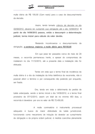 ASSOCIADOS & ASSOCIADOS
Advocacia
__________________________________________________
multa diária de R$ 100,00 (Cem reais) para o caso de descumprimento
da decisão.
Assim, tendo tomado ciência da decisão no dia
02/08/2012, deveria ter cumprido sua obrigação até o dia 13/08/2012. A
partir do dia 14/08/2012 passou, então a descumprir a determinação
judicial, termo inicial para cálculo do valor devido.
Restando incontroverso o descumprimento da
obrigação, a sentença majorou a multa diária para R$150,00.
Em que pese ter passados cerca de mais de 20
meses, a recorrida permaneceu inerte, e apesar do compromisso de
instalarem no dia 11/12/2013, até a presente data a instalação não foi
efetuada.
Tendo em vista que o termo final de incidência da
multa diária é o dia da instalação da linha telefônica da recorrente, não é
possível aferir o término e por consequente não podendo por enquanto,
ser fixada.
Ora, tendo em vista o deferimento do pedido de
tutela antecipada, sendo o termo inicial o dia 14/08/2012, e o termo final
provisório de 07/12/2013, assim um total de no mínimo 483 dias, a
recorrida é devedora por ora no valor de R$ 72.450,00.
A multa cominatória é instrumento processual
adequado à busca de maior efetividade da tutela jurisdicional,
funcionando como mecanismo de indução do devedor ao cumprimento
da obrigação e da própria ordem judicial, é medida coercitiva plenamente
 
