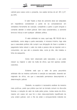 ASSOCIADOS & ASSOCIADOS
Advocacia
__________________________________________________
cabível para casos como o presente, nos exatos termos do art. 461, § 4º,
do CPC.
O valor fixado a título de astreinte deve ser estipulado
em importância considerável a ponto de se consubstanciar em
verdadeira ferramenta de coerção, compelindo a parte a quem dirigido o
comando atender à ordem judicial. Sem essa característica, a astreinte
torna-se inócua e sem qualquer utilidade prática.
O valor arbitrado no caso, qual seja, R$ 150,00 não é
exorbitante, como alega a parte executada, é inclusive irrisório, haja vista
que a executada prefere não cumprir sua obrigação de fazer e protelar o
pagamento tenta reduzir o valor da multa e parece não se importar com o
consumidor, eis que até a presente data, como já dito, não instalou a
linha da exequente.
Como bem observado pelo executado, o juiz pode
reduzir ou majorar o valor da multa de oficio, que tem apenas caráter
coercitivo.
Evidente está que o valor da pena pecuniária
arbitrado não se mostrou suficiente à coerção ao executado, devendo ser
majorado de ofício, eis que o executado permanece descumprindo a
determinação judicial.
Destarte, na espécie é necessário analisar de maneira
mais profícua, posto que prática que tem se tornado comum no dia-a-dia
forense, a redução do valor da multa pelos juízes, muitas vezes de ofício,
mesmo em casos em que há o claro descumprimento injustificado de
uma ordem judicial, com o fito de evitar o enriquecimento indevido do
 