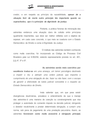 ASSOCIADOS & ASSOCIADOS
Advocacia
__________________________________________________
credor, e em respeito ao princípio da razoabilidade, apesar de a
situação ferir de morte outro princípio tão importante quanto os
supracitados, que é o princípio da dignidade da justiça.
Portanto, a prática forense de minoração das
astreintes evidencia uma situação clara de colisão entre princípios
igualmente importantes, que deve ser melhor refletida com o objetivo de
sopesar, em cada caso concreto, o que mais se coaduna com o Estado
Democrático de Direito e coma à Dignidade da Justiça.
O instituto das astreintes também conhecido
como multa coercitiva, foi incorporado ao Código de Processo Civil
Brasileiro pela Lei 8.952/94, estando expressamente previsto no art. 461,
§ § 4º, 5º e 6º.
As astreintes sendo meio coercitivo por
excelência traduz-se em uma ameaça, um temor psicológico destinado
a impelir o réu a adimplir uma ordem judicial, que imponha o
cumprimento de uma obrigação de dar, fazer ou não fazer, com o escopo
de garantir a efetividade da tutela judicial concedida e o respeito ao
Estado Democrático de Direito.
Insta salientar que, em que pese existir
divergências doutrinárias, prevalece o entendimento de que o manejo
das astreintes é uma maneira de coerção ou constrangimento que visa
proteger a autoridade do comando imposto na decisão judicial, obrigando
o devedor recalcitrante a prestar determinada obrigação, a cumprir uma
norma, sob pena de pagamento de uma prestação pecuniária. Assim, as
astreintes funcionam como multa acessória à obrigação principal,
 