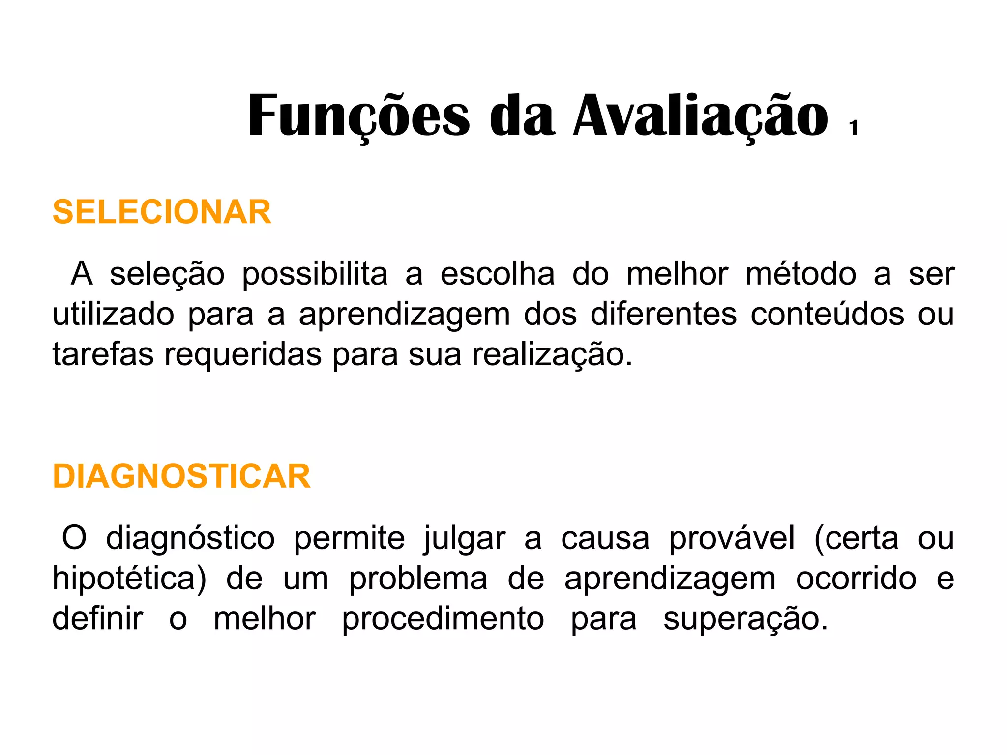              Funções da Avaliação  1 SELECIONAR      A seleção possibilita a escolha do melhor método a ser utilizado para a aprendizagem dos diferentes conteúdos ou tarefas requeridas para sua realização. DIAGNOSTICAR   O diagnóstico permite julgar a causa provável (certa ou hipotética) de um problema de aprendizagem ocorrido e definir o melhor procedimento para superação.  