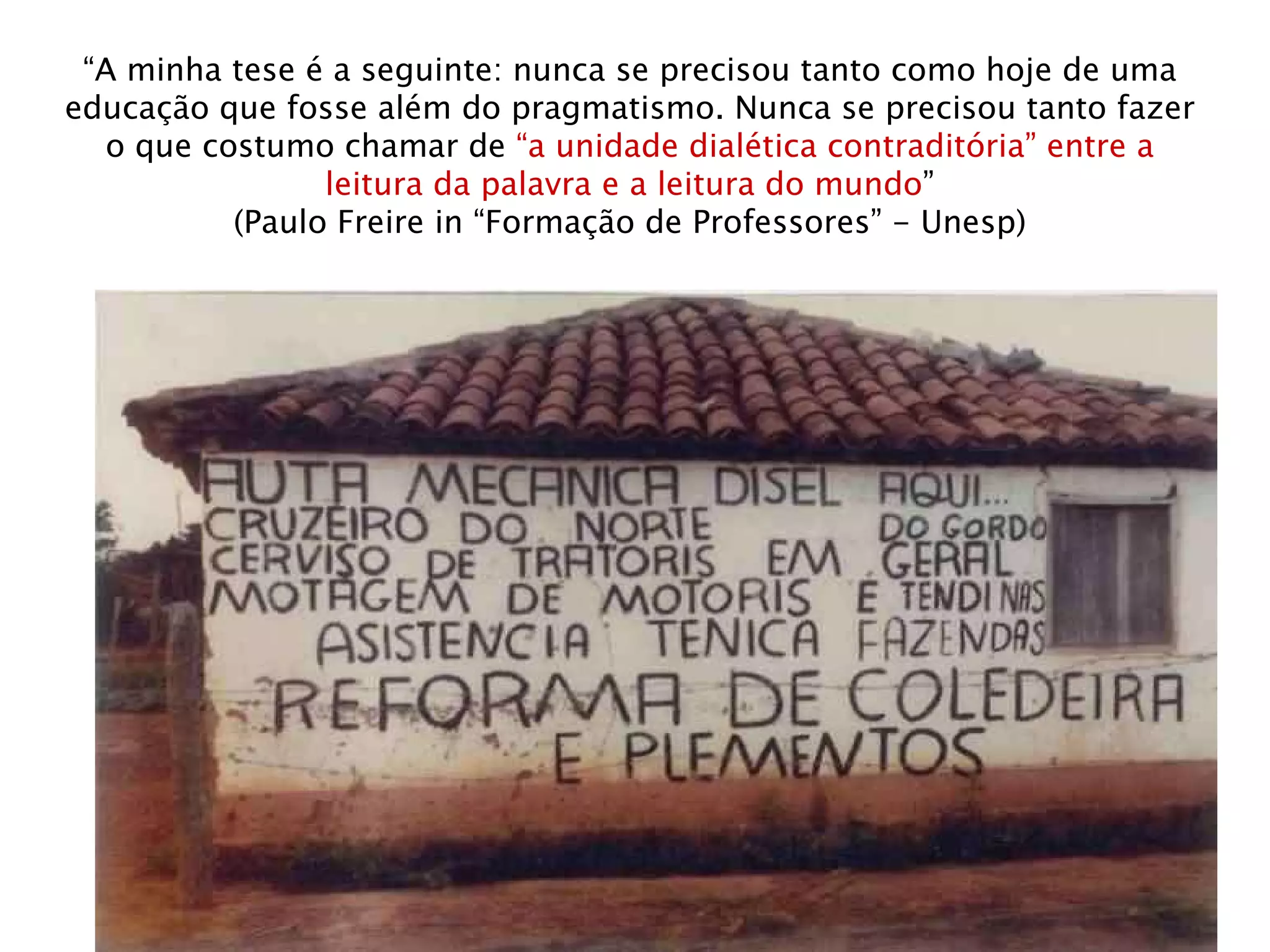 “ A minha tese é a seguinte: nunca se precisou tanto como hoje de uma educação que fosse além do pragmatismo. Nunca se precisou tanto fazer o que costumo chamar de  “a unidade dialética contraditória” entre a leitura da palavra e a leitura do mundo ” (Paulo Freire in “Formação de Professores” - Unesp) 