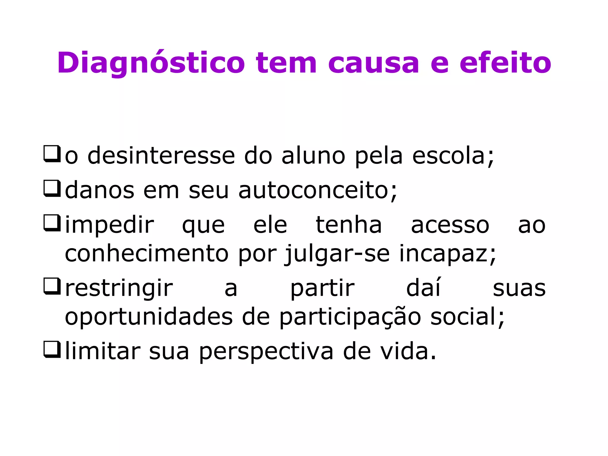 Diagnóstico tem causa e efeito o desinteresse do aluno pela escola; danos em seu autoconceito;  impedir que ele tenha acesso ao conhecimento por julgar-se incapaz; restringir a partir daí suas oportunidades de participação social; limitar sua perspectiva de vida. 