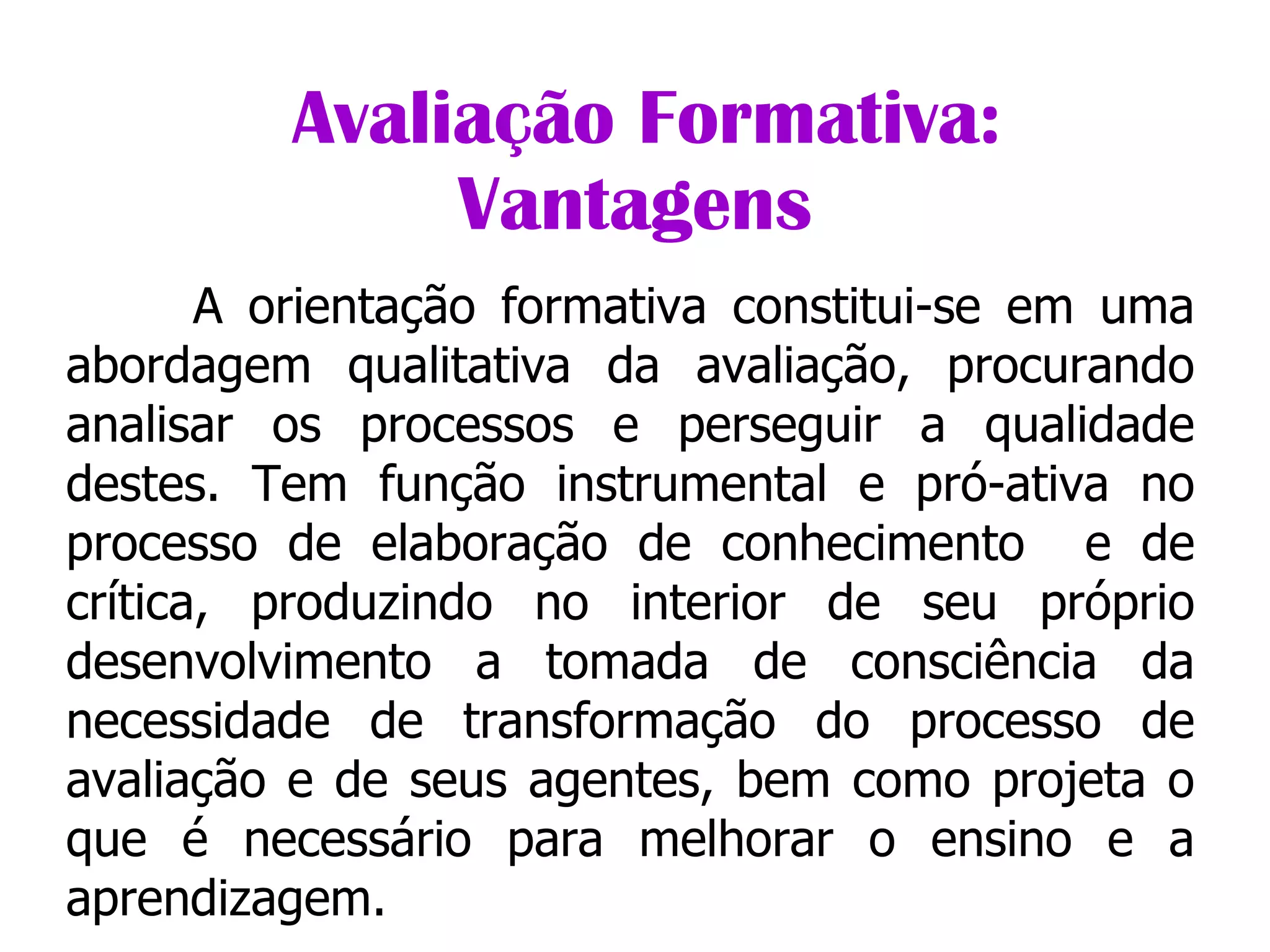                Avaliação Formativa: Vantagens A orientação formativa constitui-se em uma abordagem qualitativa da avaliação, procurando analisar os processos e perseguir a qualidade destes. Tem função instrumental e pró-ativa no processo de elaboração de conhecimento  e de crítica, produzindo no interior de seu próprio desenvolvimento a tomada de consciência da necessidade de transformação do processo de avaliação e de seus agentes, bem como projeta o que é necessário para melhorar o ensino e a aprendizagem. 