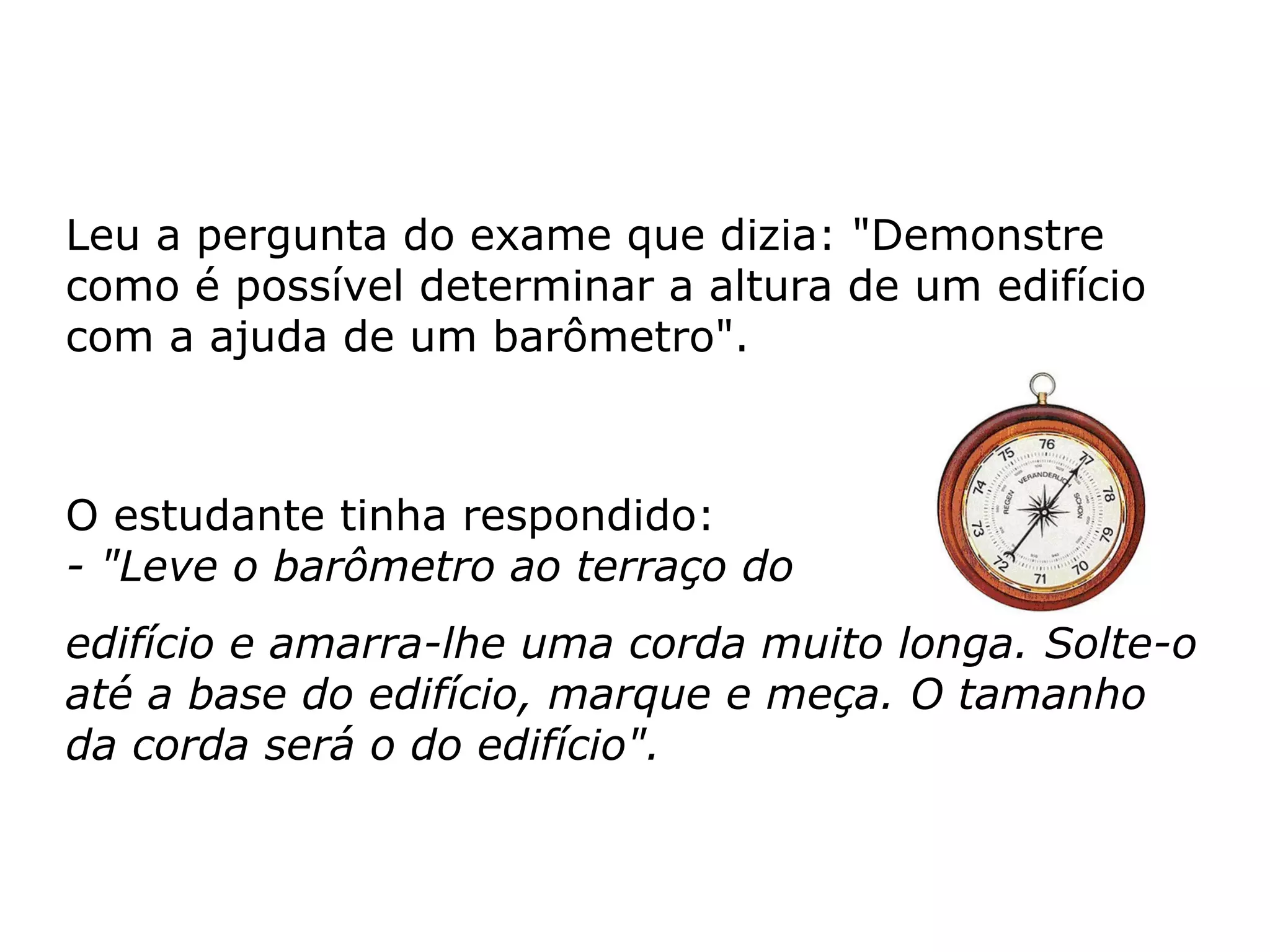 Leu a pergunta do exame que dizia: "Demonstre como é possível determinar a altura de um edifício com a ajuda de um barômetro".  O estudante tinha respondido: - "Leve o barômetro ao terraço do  edifício e amarra-lhe uma corda muito longa. Solte-o até a base do edifício, marque e meça. O tamanho da corda será o do edifício".   