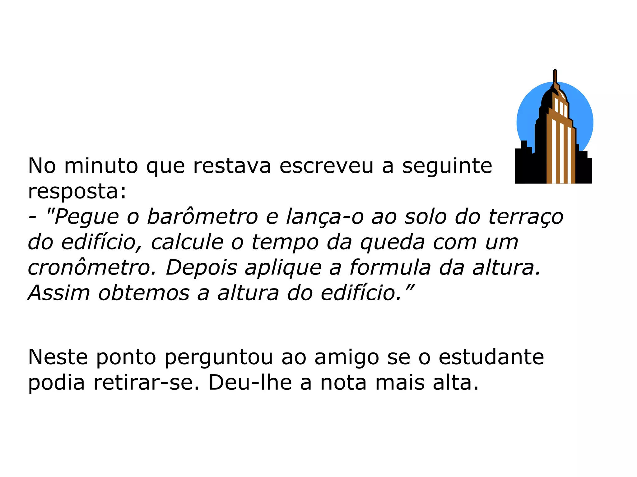 No minuto que restava escreveu a seguinte resposta: - "Pegue o barômetro e lança-o ao solo do terraço do edifício, calcule o tempo da queda com um cronômetro. Depois aplique a formula da altura. Assim obtemos a altura do edifício.” Neste ponto perguntou ao amigo se o estudante podia retirar-se. Deu-lhe a nota mais alta.  