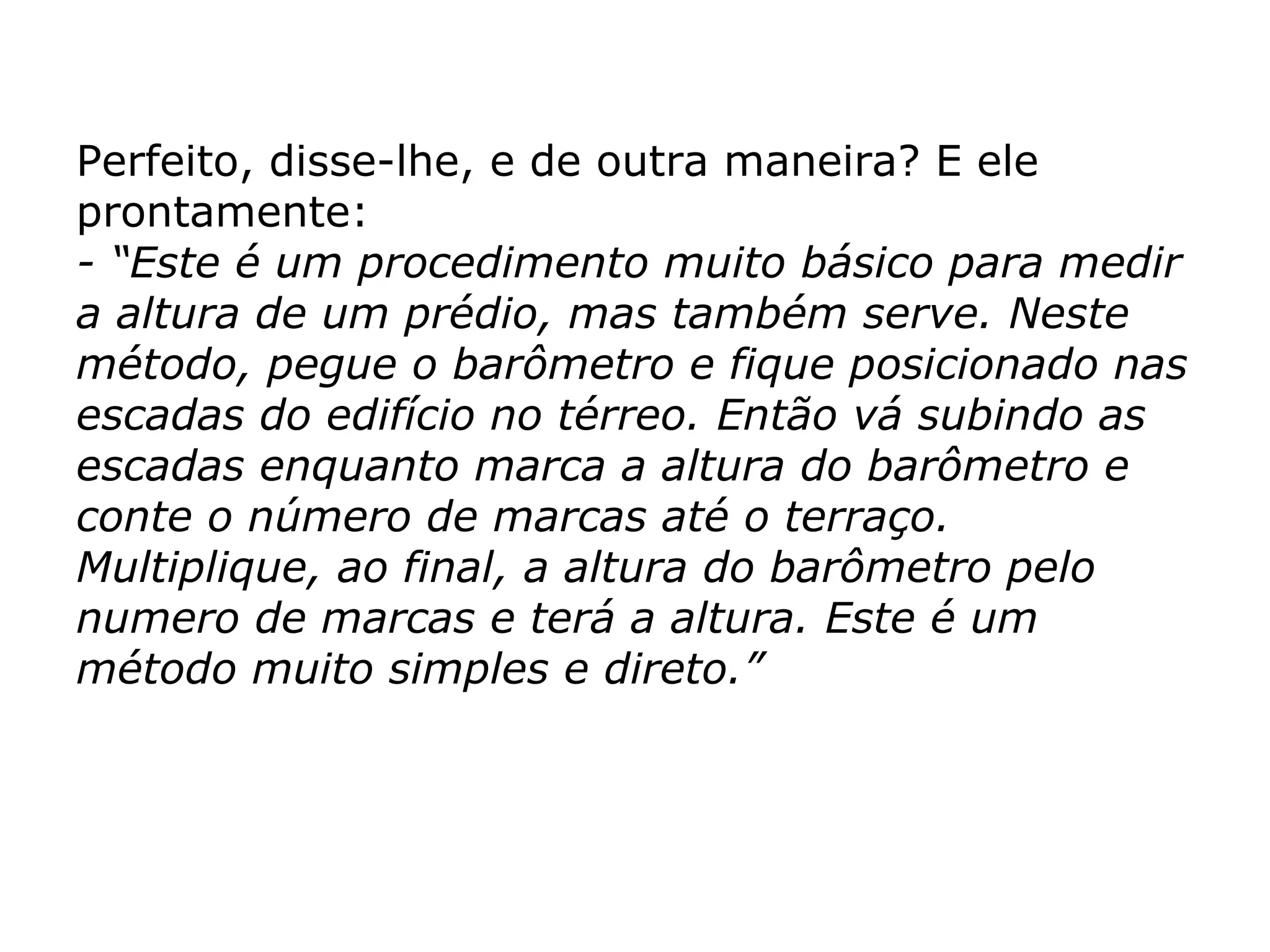 Perfeito, disse-lhe, e de outra maneira? E ele prontamente: - “Este é um procedimento muito básico para medir a altura de um prédio, mas também serve. Neste método, pegue o barômetro e fique posicionado nas escadas do edifício no térreo. Então vá subindo as escadas enquanto marca a altura do barômetro e conte o número de marcas até o terraço. Multiplique, ao final, a altura do barômetro pelo numero de marcas e terá a altura. Este é um método muito simples e direto.” 