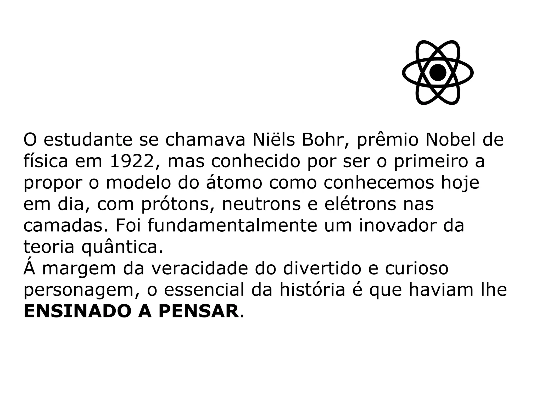 O estudante se chamava Niëls Bohr, prêmio Nobel de física em 1922, mas conhecido por ser o primeiro a propor o modelo do átomo como conhecemos hoje em dia, com prótons, neutrons e elétrons nas camadas. Foi fundamentalmente um inovador da teoria quântica. Á margem da veracidade do divertido e curioso personagem, o essencial da história é que haviam lhe  ENSINADO A PENSAR .   