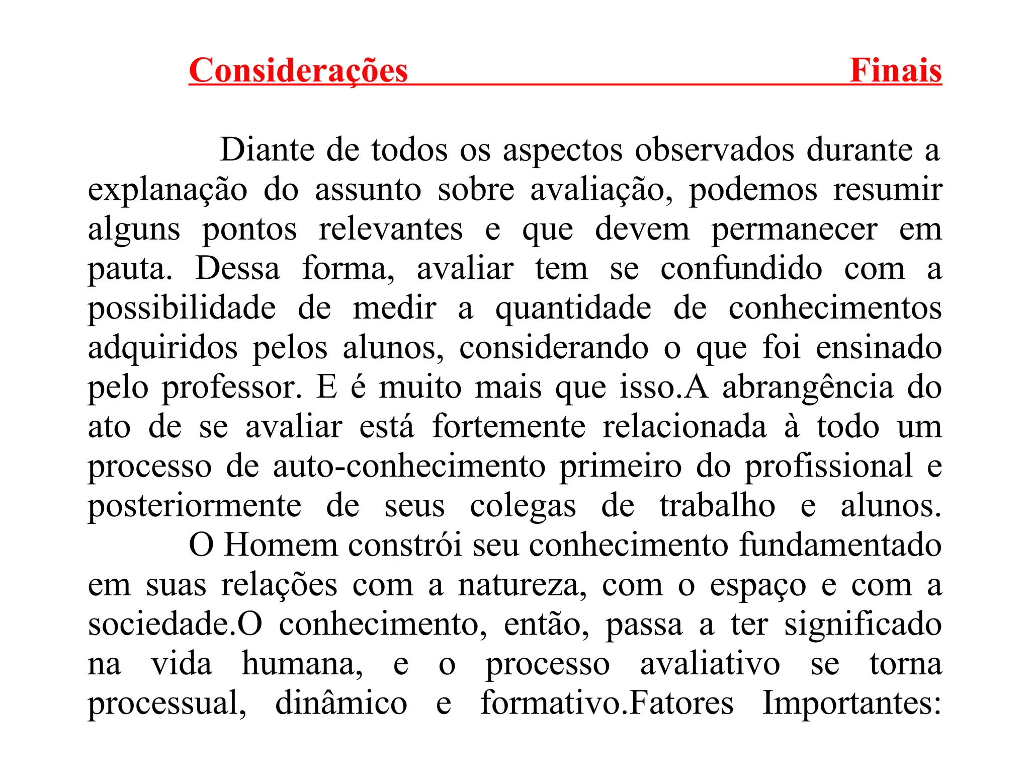 Considerações Finais   Diante de todos os aspectos observados durante a explanação do assunto sobre avaliação, podemos resumir alguns pontos relevantes e que devem permanecer em pauta. Dessa forma, avaliar tem se confundido com a possibilidade de medir a quantidade de conhecimentos adquiridos pelos alunos, considerando o que foi ensinado pelo professor. E é muito mais que isso.A abrangência do ato de se avaliar está fortemente relacionada à todo um processo de auto-conhecimento primeiro do profissional e posteriormente de seus colegas de trabalho e alunos.   O Homem constrói seu conhecimento fundamentado em suas relações com a natureza, com o espaço e com a sociedade.O conhecimento, então, passa a ter significado na vida humana, e o processo avaliativo se torna processual, dinâmico e formativo.Fatores Importantes:   