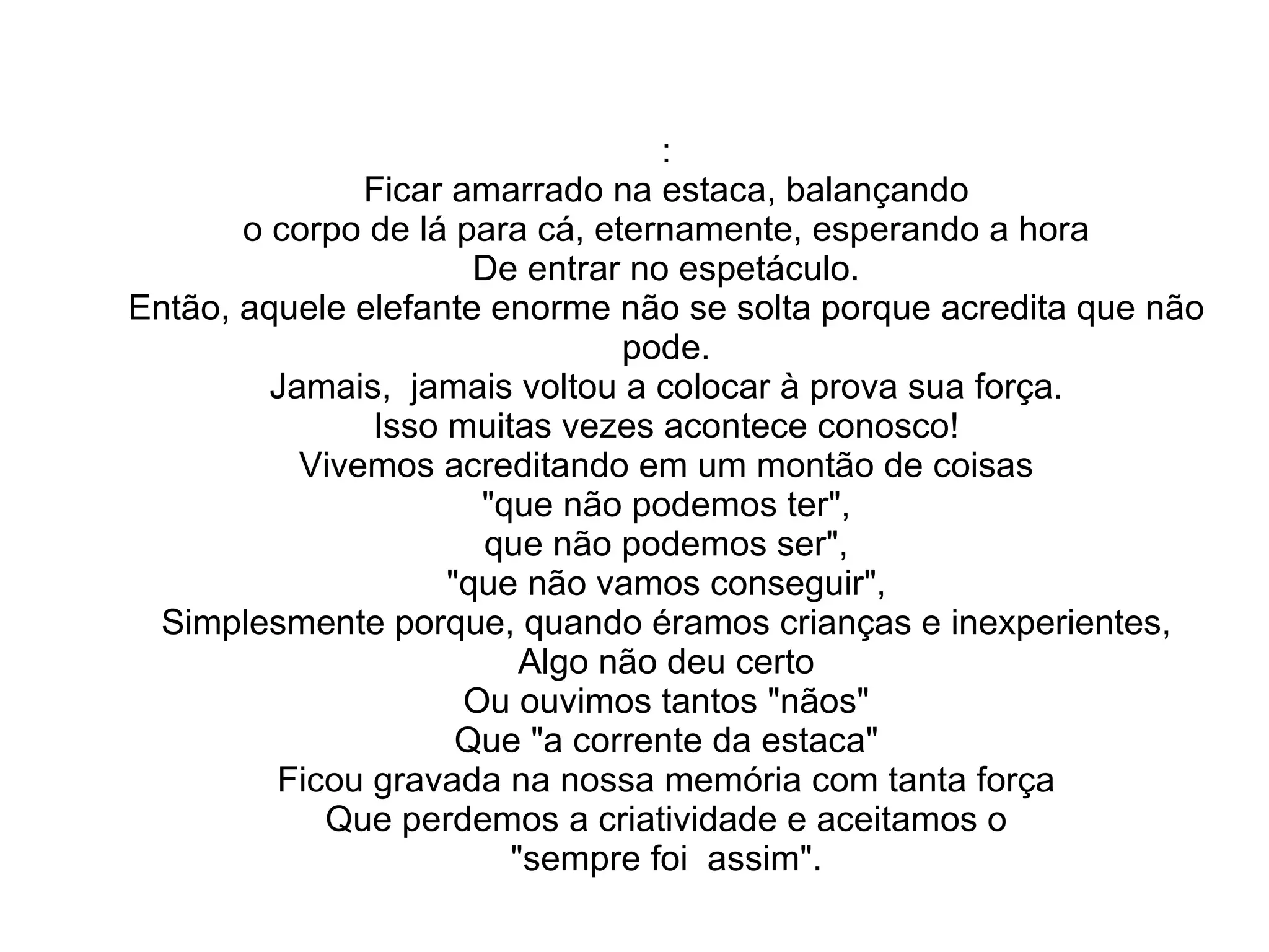 : Ficar amarrado na estaca, balançando o corpo de lá para cá, eternamente, esperando a hora De entrar no espetáculo. Então, aquele elefante enorme não se solta porque acredita que não pode. Jamais,  jamais voltou a colocar à prova sua força. Isso muitas vezes acontece conosco! Vivemos acreditando em um montão de coisas "que não podemos ter", que não podemos ser", "que não vamos conseguir", Simplesmente porque, quando éramos crianças e inexperientes, Algo não deu certo Ou ouvimos tantos "nãos" Que "a corrente da estaca" Ficou gravada na nossa memória com tanta força Que perdemos a criatividade e aceitamos o "sempre foi  assim". 