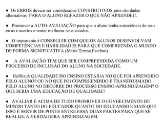   ●   Os ERROS devem ser considerados CONSTRUTIVOS,pois são dadas alternativas  PARA O ALUNO REFAZER O QUE NÃO APRENDEU. ●    Promover a AUTO-AVALIAÇÃO para que o aluno tenha consciência de seus erros e acertos e tentar melhorar seus estudos. ●    O importante é CONSEGUIR COM QUE OS ALUNOS DESENVOLVAM COMPETÊNCIAS E HABILIDADES PARA QUE COMPREENDA O MUNDO DE FORMA SIGNIFICATIVA.(Maria Teresa Esteban) ●      A AVALIAÇÃO TEM QUE SER COMPREENDIDA COMO UM PROCESSO DE INCLUSÃO DO ALUNO NA SOCIEDADE. ●     Reflita:A QUALIDADE DO ENSINO ESTARIA NO QUE FOI APRENDIDO PELO ALUNO? OU NO QUE FOI COMPREENDIDO E TRANSFORMADO PELO ALUNO NO DECORRE DO PROCESSO ENSINO-APRENDIZAGEM? O QUE SERIA UMA EDUCAÇÃO DE QUALIDADE?   ●    AVALIAR É ACIMA DE TUDO PROMOVER O CONHECIMENTO DE MUNDO TANTO DO EDUCADOR QUANTO DO EDUCANDO E MAIS QUE ISSO É SERVIR DE PONTE ENTRE ESSA DUAS PARTES PARA QUE SE REALIZE A VERDADEIRA APRENDIZAGEM. 