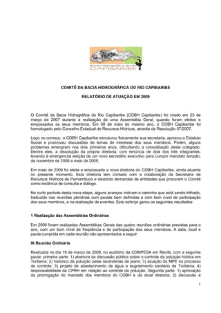 COMITÊ DA BACIA HIDROGRÁFICA DO RIO CAPIBARIBE

                            RELATÓRIO DE ATUAÇÃO EM 2009



O Comitê da Bacia Hidrográfica do Rio Capibaribe (COBH Capibaribe) foi criado em 23 de
março de 2007 durante a realização de uma Assembléia Geral, quando foram eleitos e
empossados os seus membros. Em 08 de maio do mesmo ano, o COBH Capibaribe foi
homologado pelo Conselho Estadual de Recursos Hídricos, através da Resolução 07/2007.

Logo no começo, o COBH Capibaribe estruturou fisicamente sua secretaria, aprovou o Estatuto
Social e promoveu discussões de temas de interesse dos seus membros. Porém, alguns
problemas emergiram nos dois primeiros anos, dificultando a consolidação deste colegiado.
Dentre eles, a dissolução da própria diretoria, com renúncia de dois dos três integrantes,
levando à emergencial eleição de um novo secretário executivo para cumprir mandato tampão,
de novembro de 2008 a maio de 2009.

Em maio de 2009 foi eleita e empossada a nova diretoria do COBH Capibaribe, ainda atuante
no presente momento. Esta diretoria tem contado com a colaboração da Secretaria de
Recursos Hídricos de Pernambuco e recebido demandas de entidades que procuram o Comitê
como instância de consulta e diálogo.

No curto período desta nova etapa, alguns avanços indicam o caminho que está sendo trilhado,
traduzido nas reuniões plenárias com pautas bem definidas e com bom nível de participação
dos seus membros, e na realização de eventos. Este esforço gerou os seguintes resultados:


1 Realização das Assembléias Ordinárias

Em 2009 foram realizadas Assembléias Gerais das quatro reuniões ordinárias previstas para o
ano, com um bom nível de freqüência e de participação dos seus membros. A data, local e
pauta cumprida em cada reunião são apresentados a seguir:

IX Reunião Ordinária

Realizada no dia 19 de março de 2009, no auditório da COMPESA em Recife, com a seguinte
pauta: primeira parte: 1) abertura da discussão pública sobre o controle da poluição hídrica em
Toritama; 2) histórico da poluição pelas lavanderias de jeans; 3) atuação do MPE no processo
de controle; 3) projeto de abastecimento de água e esgotamento sanitário de Toritama; 4)
responsabilidade da CPRH em relação ao controle da poluição. Segunda parte: 1) aprovação
da prorrogação do mandato dos membros do COBH e da atual diretoria; 2) discussão e

                                                                                             1
 