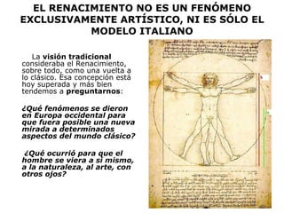 EL RENACIMIENTO NO ES UN FENÓMENO EXCLUSIVAMENTE ARTÍSTICO, NI ES SÓLO EL MODELO ITALIANO La  visión tradicional  consideraba el Renacimiento, sobre todo, como una vuelta a lo clásico. Esa concepción está hoy superada y más bien tendemos a  preguntarnos : ¿Qué fenómenos se dieron en Europa occidental para que fuera posible una nueva mirada a determinados aspectos del mundo clásico? ¿Qué ocurrió para que el hombre se viera a sí mismo, a la naturaleza, al arte, con otros ojos? 