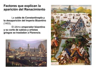Factores que explican la aparición del Renacimiento La  caída de Constantinopla y la desaparición del Imperio Bizantino  (1453). El último  emperador bizantino y su corte de sabios y artistas griegos se trasladan a Florencia . 