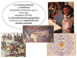 Los  avances técnicos  y científicos   (Copérnico demuestra que la  Tierra gira  alrededor del Sol),  los  descubrimientos geográficos (América) y la  ampliación del  mundo conocido. 