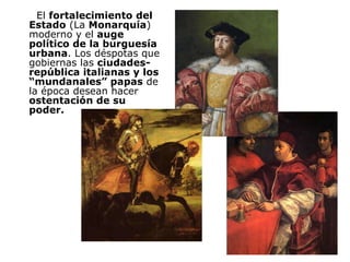El  fortalecimiento del Estado  (La  Monarquía ) moderno y el  auge político de la burguesía urbana . Los déspotas que gobiernas las  ciudades-república italianas y los “mundanales” papas  de la época desean hacer  ostentación de su poder. 