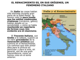 EL RENACIMIENTO ES, EN SUS ORÍGENES, UN FENÓMENO ITALIANO En  Italia  las cosas habían sido distintas durante gran parte de la Edad Media. Ya hemos visto la  poca huella que los estilos medievales   cristianos  (románico, gótico) habían dejado en su sensibilidad, y cómo se había  mantenido un repertorio de formas cuya raíz evidente era el clasicismo .  El  Trecento  italiano , con  Giotto  a la cabeza, supone ya un claro  precedente  de la  renovación artística  que culmina en el Renacimiento. Los caminos que este pintor abre para la pintura en particular y para el arte, en general, son de una gran trascendencia, como ya hemos visto en el tema anterior.  