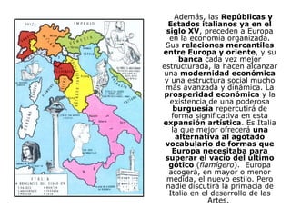 Además, las  Repúblicas y Estados italianos ya en el siglo XV , preceden a Europa en la economía organizada. Sus  relaciones mercantiles entre Europa y oriente , y su  banca  cada vez mejor estructurada, la hacen alcanzar una  modernidad económica  y una estructura social mucho más avanzada y dinámica. La  prosperidad económica  y la existencia de una poderosa  burguesía  repercutirá de forma significativa en esta  expansión artística . Es Italia la que mejor ofrecerá  una alternativa al agotado vocabulario de formas que Europa necesitaba para superar el vacío del último gótico  ( flamígero ).  Europa acogerá, en mayor o menor medida, el nuevo estilo. Pero nadie discutirá la primacía de Italia en el desarrollo de las Artes.  