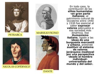 En todo caso, la contribución de las  elites humanistas -en gran parte italianos-  al patrimonio cultural de Occidente entre 1440 y 1530 fue esencial al saber  expresar valores  adecuados a esa sociedad más dinámica. Ese  Humanismo italiano , ligado a las  ideas de una burguesía mercantil y urbana , pretende  sustituir el sistema de valores jerárquico medieval por una perspectiva -desde el hombre individual- universalista del mundo y del saber.   PETRARCA MARSILIO FICINO NICOLÁS COPÉRNICO DANTE 