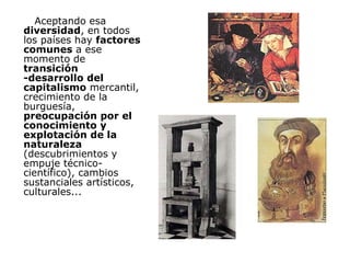Aceptando esa  diversidad , en todos los países hay  factores comunes  a ese momento de  transición -desarrollo del capitalismo  mercantil, crecimiento de la burguesía,  preocupación por el conocimiento y explotación de la naturaleza  (descubrimientos y empuje técnico-científico), cambios sustanciales artísticos, culturales... 