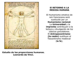 El RETORNO A LA MEDIDA HUMANA El Humanismo emotivo de raíz franciscana será sustituido por un  Humanismo racional .  La  Universidad  y la  imprenta  contribuyen a la lectura y divulgación de los clásicos grecolatinos. El  Antropocentrismo  (la razón)  sustituye al Teocentrismo medieval  ( la fe ). Estudio de las proporciones humanas. Leonardo da Vinci. 