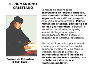 EL HUMANISMO CRISTIANO Comenzó su carrera como  especialista en lenguas antiguas , pero el  estudio crítico de los textos sagrados  le convirtió en un experto en religión de gran prestigio.  Primer humanista cristiano, partidario del diálogo y la tolerancia , defendió la necesidad de reformar la Iglesia, aunque sin llegar a la ruptura preconizada por Martín Lutero, el impulsor de la Reforma Protestante. Erasmo está por la luz, por el sentido común y por el reconocimiento del mundo tal y como es, y no como la tradición nos obliga a creer;  su actitud crítica desató las iras de los estamentos tradicionales , pero  contribuirá a desterrar el fanatismo medieval . Erasmo de Roterdam  (1469-1536)  