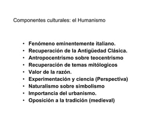 Componentes culturales: el Humanismo Fenómeno eminentemente italiano. Recuperación de la Antigüedad Clásica. Antropocentrismo sobre teocentrismo Recuperación de temas mitólogicos Valor de la razón. Experimentación y ciencia (Perspectiva) Naturalismo sobre simbolismo Importancia del urbanismo. Oposición a la tradición (medieval) 
