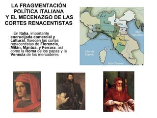 LA FRAGMENTACIÓN POLÍTICA ITALIANA  Y EL MECENAZGO DE LAS CORTES RENACENTISTAS En  Italia , importante  encrucijada comercial y cultural , florecen las cortes renacentistas de  Florencia, Milán, Mantua, y Ferrara , así como la  Roma  de los papas y la  Venecia  de los mercaderes  