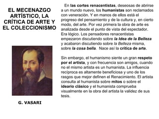 EL MECENAZGO ARTÍSTICO, LA CRÍTICA DE ARTE Y EL COLECCIONISMO G. VASARI En  las cortes renacentistas , deseosas de abrirse a un mundo nuevo, los  humanistas  son reclamados con veneración. Y en manos de ellos está el progreso del pensamiento y de la cultura y, en cierto modo, del arte. Por vez primera la obra de arte es analizada desde el punto de vista del espectador. Era lógico. Los pensadores renacentistas empezaron discutiendo sobre  la Idea de la Belleza   y acabaron discutiendo sobre  la Belleza  misma, sobre  la cosa bella .   Nace así la  crítica de arte .  Sin embargo, el humanismo siente un gran  respeto por el artista , y con frecuencia son amigos, cuando no el mismo artista es un humanista. La influencia recíproca es altamente beneficiosa y uno de los rasgos que mejor definen el Renacimiento. El artista consulta al humanista sobre  mitos  o sobre el  ideario clásico  y el humanista comprueba visualmente en la obra del artista la validez de sus tesis. 