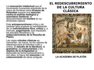 EL REDESCUBRIMIENTO DE LA CULTURA CLÁSICA La  renovación intelectual  que el movimiento humanista emprende de la mano de hombres como  Erasmo de Roterdam  supone una  reacción contra el espíritu teológico y autoritario medieval , el descubrimiento del  hombre  en su dimensión clásica. Este  antropocentrismo  crítico y de carácter laico produce la manifestación de un  individualismo libre, crítico  y, a menudo,  paganizante , que impulsará los estudios filosóficos y el  redescubrimiento de la filosofía de Platón . Las viejas  virtudes clásicas  se convierten, de nuevo, en los valores de referencia para el individuo culto y crítico. El  estudio de la literatura , la  gramática , los  monumentos  y los  objetos de la Antigüedad  se desarrolla de forma extraordinaria y, con ellos, la figura del  mecenas  y el  coleccionismo  de obras antiguas.  LA ACADEMIA DE PLATÓN 