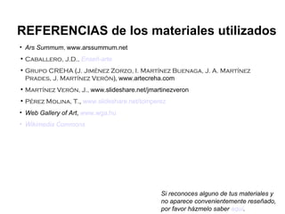 Ars Summum ,  www.arssummum.net Caballero, J.D.,   Enseñ -arte Grupo CREHA  ( J. Jiménez Zorzo, I. Martínez Buenaga, J. A. Martínez Prades, J. Martínez Verón ),   www.artecreha.com Martínez Verón, J.,  www.slideshare.net/jmartinezveron Pérez Molina, T. ,  www.slideshare.net/tomperez Web Gallery of Art ,  www.wga.hu Wikimedia   Commons REFERENCIAS de los materiales utilizados Si reconoces alguno de tus materiales y no aparece convenientemente reseñado, por favor házmelo saber  aquí . 