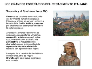 LOS GRANDES ESCENARIOS DEL RENACIMIENTO ITALIANO Florencia  se convierte en el catalizador del movimiento humanístico italiano. Filósofos y artistas se agrupan en torno a la corte de  la familia Médicis ,  mecenas  por excelencia de esta época dorada de la cultura europea. Arquitectos, pintores y escultores se empeñan en una profunda y fructífera  renovación artística  que será, sobre todo, una revolución; el diseño y la  perspectiva , la recuperación del  desnudo  humano, la conquista de la  representación naturalista  de la realidad, son algunos de sus logros. La cúpula de la catedral de Santa María de las Flores, obra de Filippo  Brunelleschi , es el buque insignia de este período.  Florencia y el Quattrocento (s. XV) 