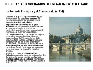 LOS GRANDES ESCENARIOS DEL RENACIMIENTO ITALIANO Durante  el siglo XVI ( Cinquecento ) , el foco artístico se desplaza a  Roma , la capital de los dominios papales. Es el llamado  Alto Renacimiento . El papado se convierte en el gran mecenas  de los artistas italianos: el arte, aunque no abandona sus raíces clasicistas, queda inmerso en un contexto y simbología puramente católicos. El “ Saco de Roma ” (1527 ) por las tropas imperiales marca el epílogo de esta segunda fase del Renacimiento. Esta segunda fase supone la  madurez  en la consecución de los logros alcanzados durante el Quattrocento. Las  obras de la nueva Basílica de San Pedro en Roma , capital del Estado Vaticano, se convierten en el gran polo de atracción para los artistas. Maestros como  Leonardo da Vinci  o  Rafael  alcanzan la gloria en estos años. Es durante esta etapa cuando  las formas renacentistas salen de Italia  y empiezan a “ colonizar ” otros países, como España o Francia.  La Roma de los papas y el Cinquecento (s. XVI) 